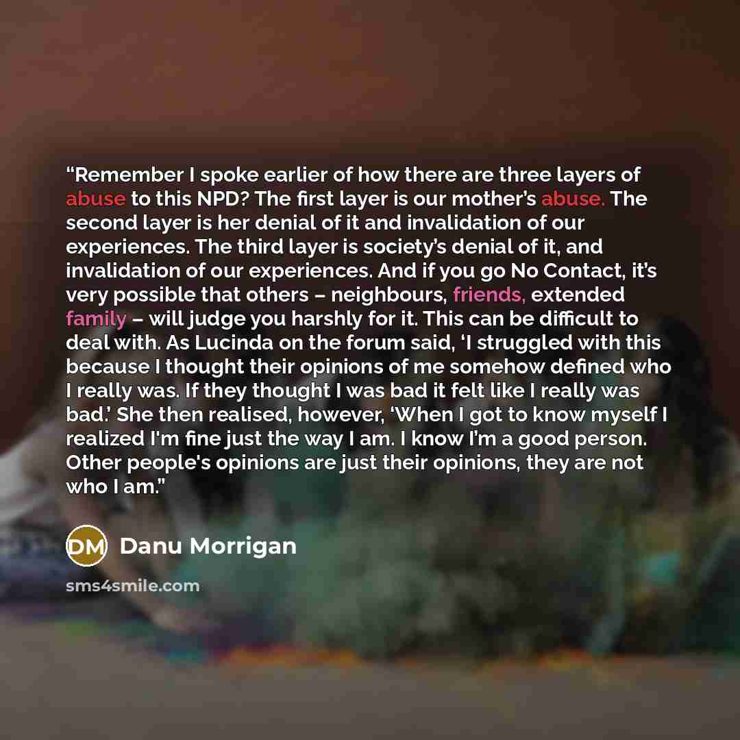“Remember I spoke earlier of how there are three layers of abuse to this NPD? The first layer is our mother’s abuse. The second layer is her denial of it and invalidation of our experiences. The third layer is society’s denial of it, and invalidation of our experiences. And if you go No Contact…” quote by Danu Morrigan