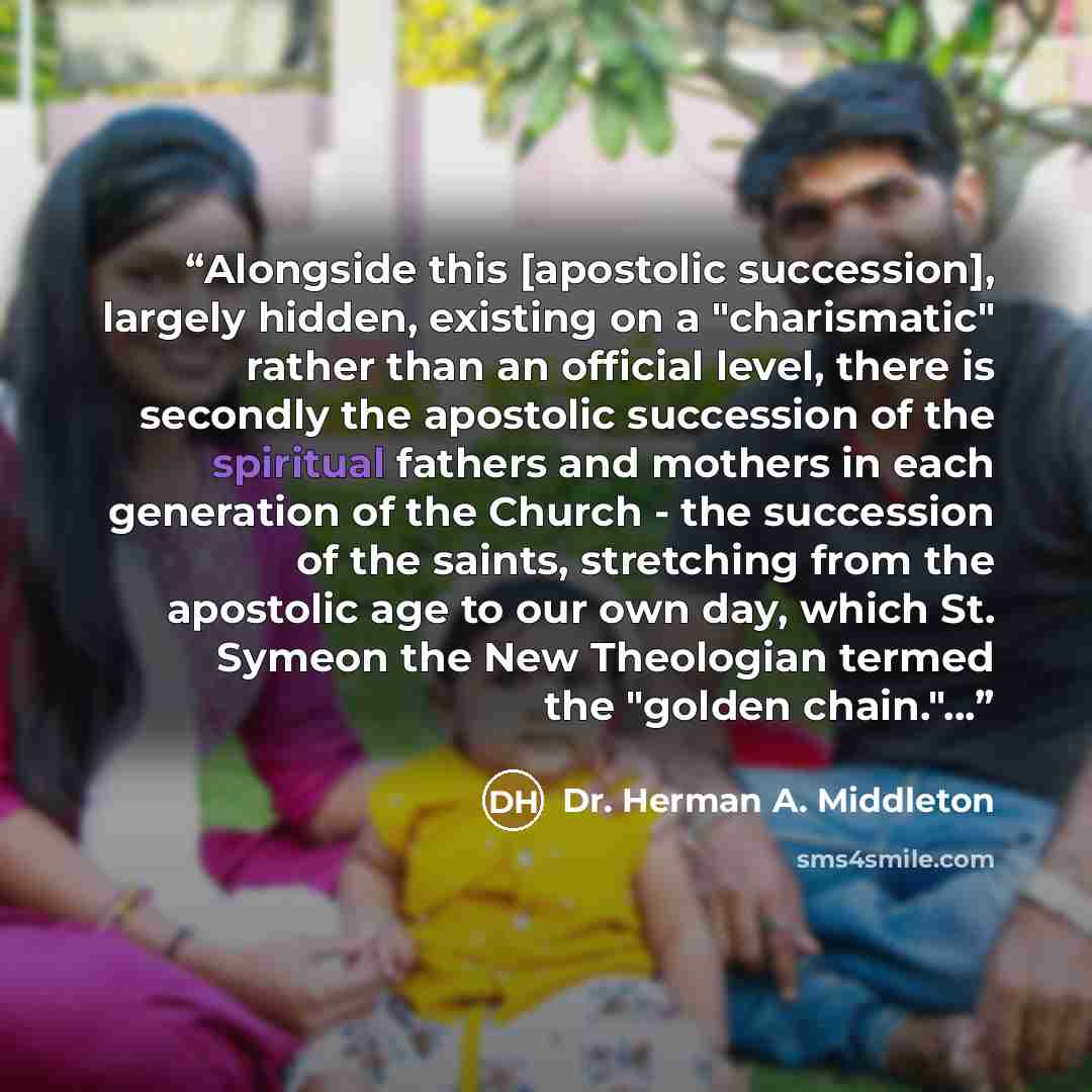 “Alongside this [apostolic succession], largely hidden, existing on a "charismatic" rather than an official level, there is secondly the apostolic succession of the spiritual fathers and mothers in each generation of the Church - the succession of the saints, stretching from the apostolic age to…” quote by Dr. Herman A. Middleton