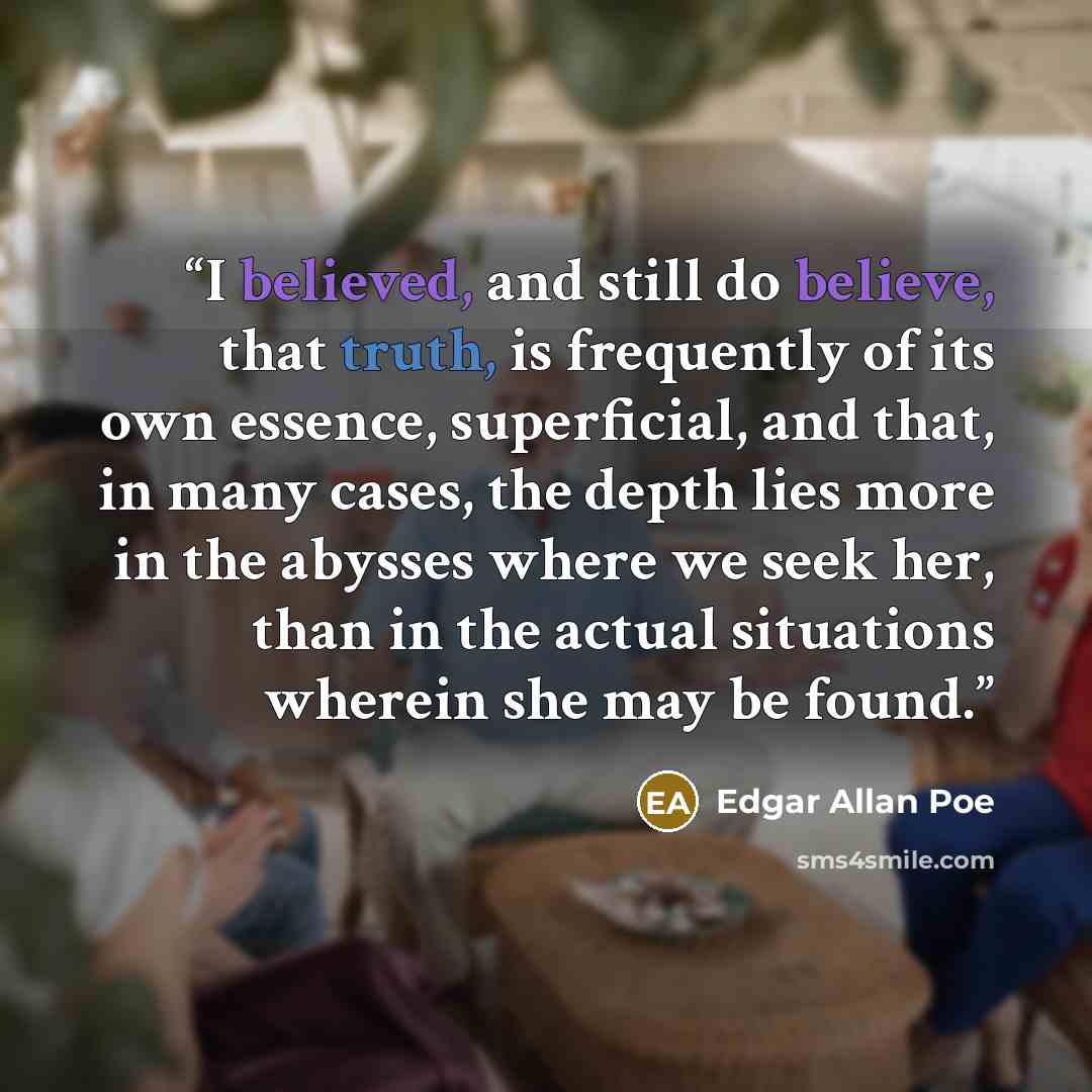 “I believed, and still do believe, that truth, is frequently of its own essence, superficial, and that, in many cases, the depth lies more in the abysses where we seek her, than in the actual situations wherein she may be found.” quote by Edgar Allan Poe