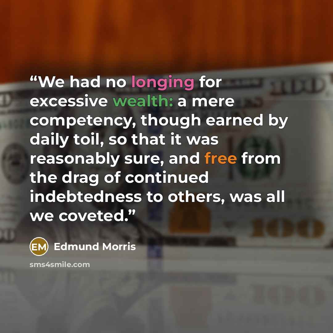 “We had no longing for excessive wealth: a mere competency, though earned by daily toil, so that it was reasonably sure, and free from the drag of continued indebtedness to others, was all we coveted.” quote by Edmund Morris