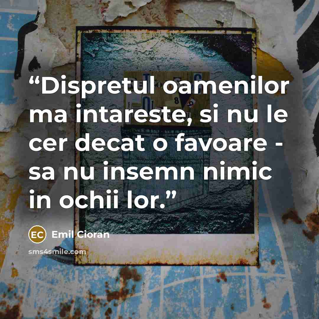 “Dispretul oamenilor ma intareste, si nu le cer decat o favoare - sa nu insemn nimic in ochii lor.” quote by Emil Cioran