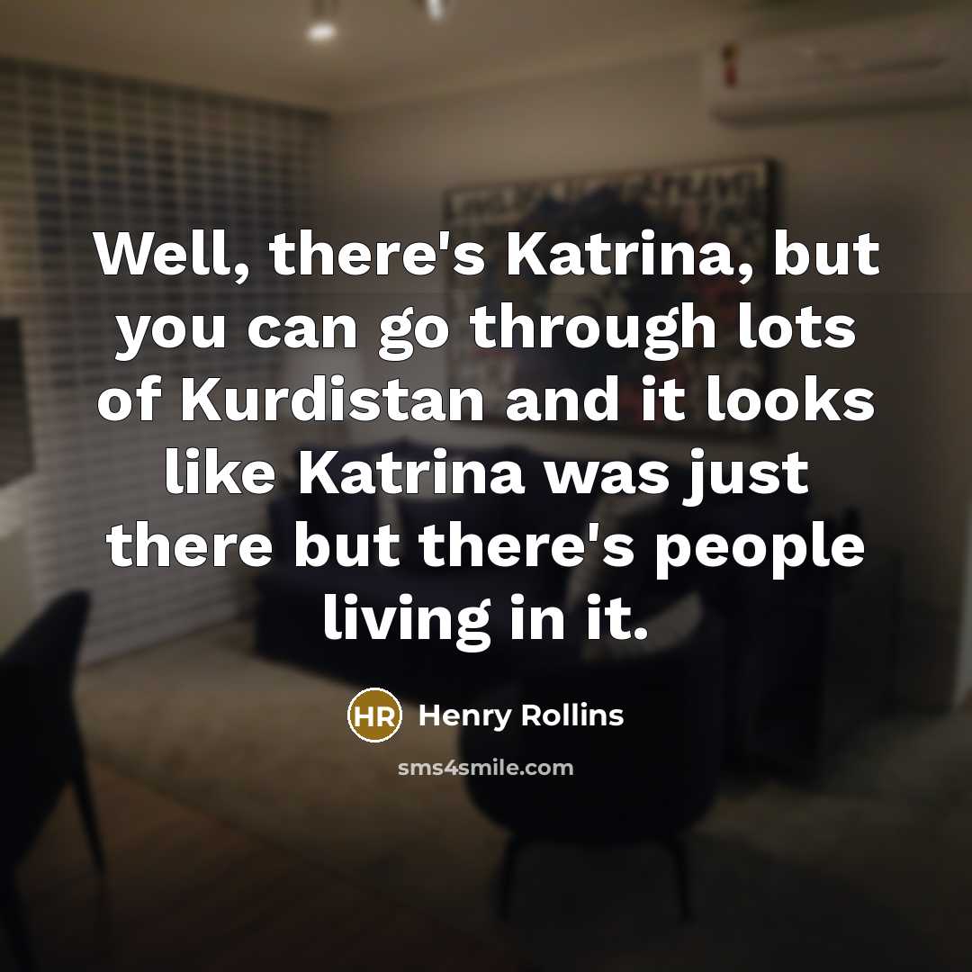 “Well, there's Katrina, but you can go through lots of Kurdistan and it looks like Katrina was just there but there's people living in it.” quote by Henry Rollins