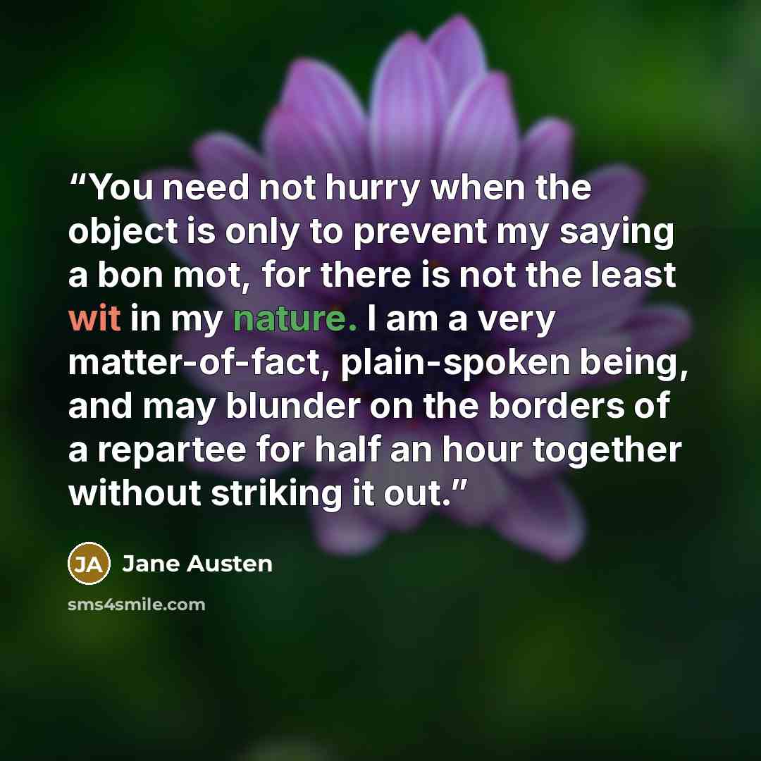 “You need not hurry when the object is only to prevent my saying a bon mot, for there is not the least wit in my nature. I am a very matter-of-fact, plain-spoken being, and may blunder on the borders of a repartee for half an hour together without striking it out.” quote by Jane Austen