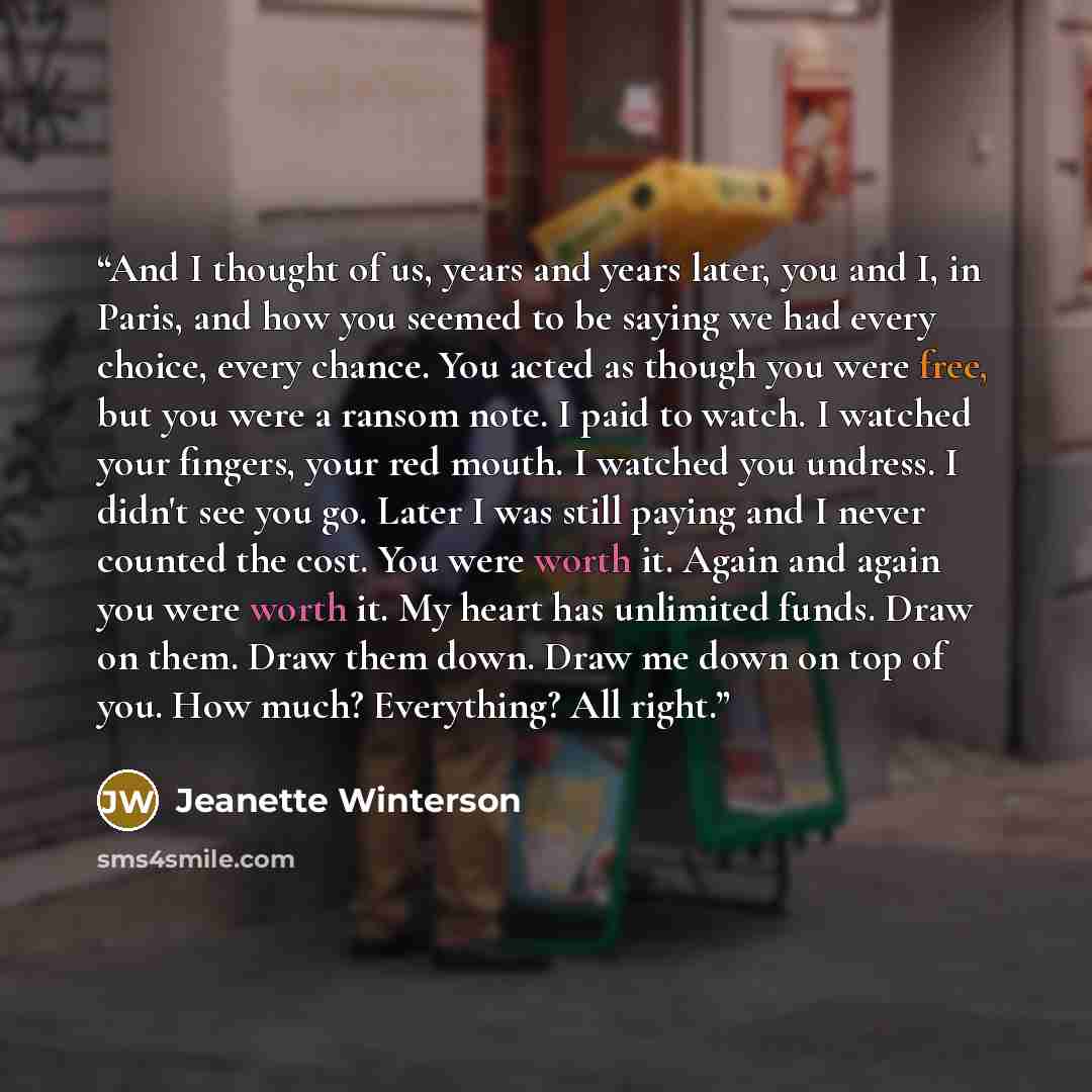“And I thought of us, years and years later, you and I, in Paris, and how you seemed to be saying we had every choice, every chance. You acted as though you were free, but you were a ransom note. I paid to watch. I watched your fingers, your red mouth. I watched you undress. I didn't see you go…” quote by Jeanette Winterson