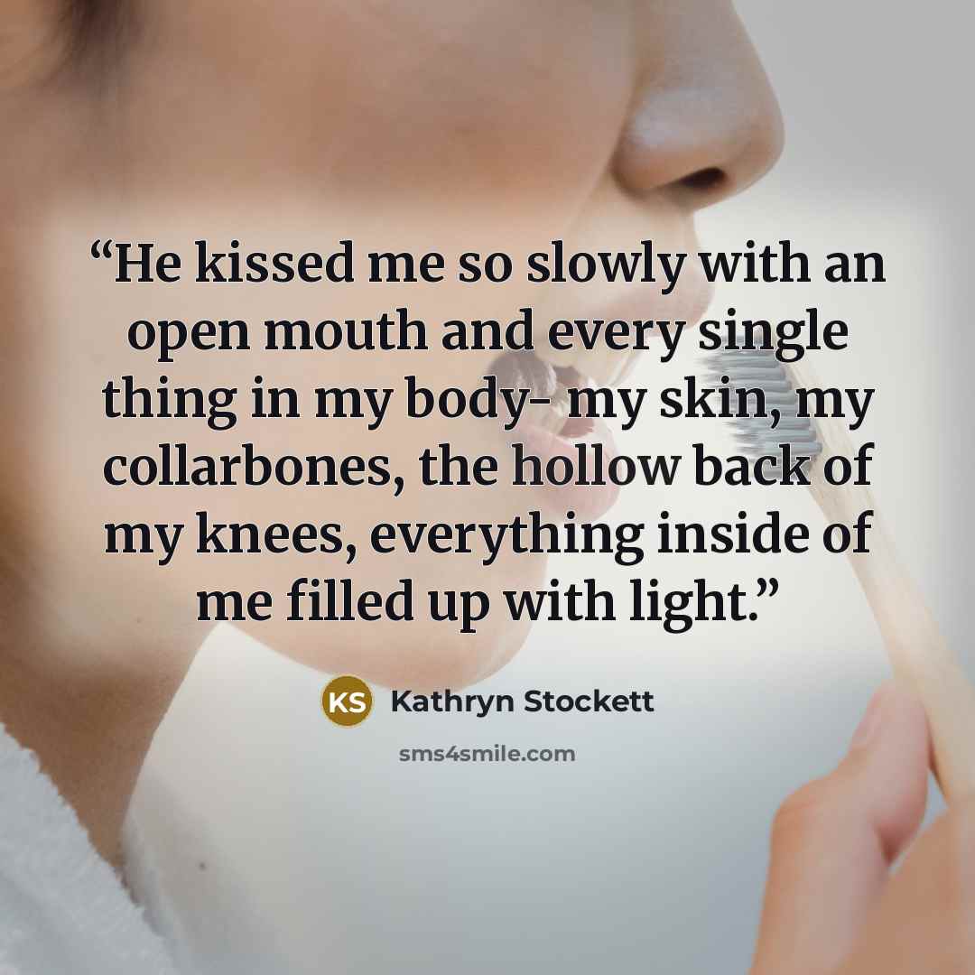 “He kissed me so slowly with an open mouth and every single thing in my body- my skin, my collarbones, the hollow back of my knees, everything inside of me filled up with light.” quote by Kathryn Stockett