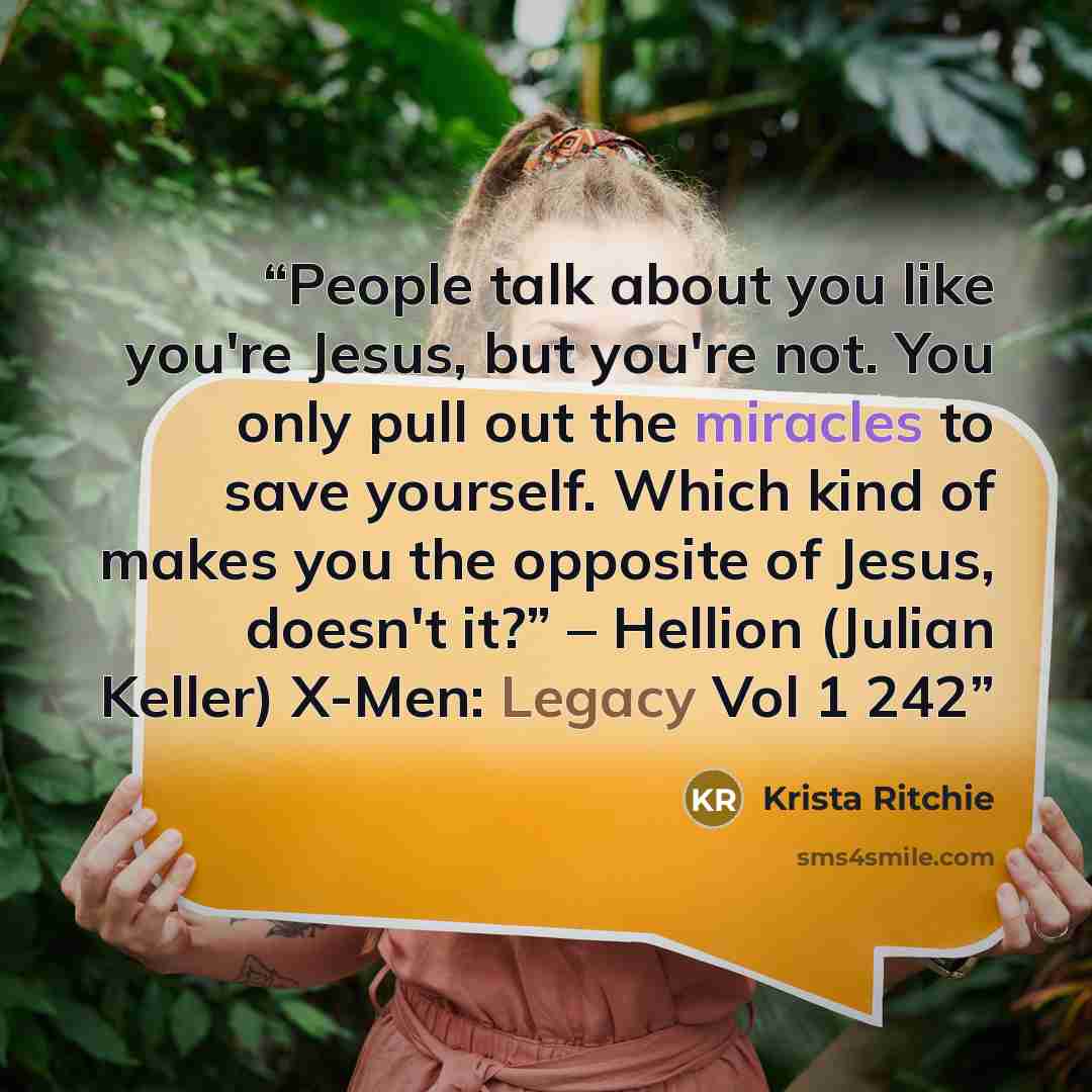 “People talk about you like you're Jesus, but you're not. You only pull out the miracles to save yourself. Which kind of makes you the opposite of Jesus, doesn't it?” – Hellion (Julian Keller) X-Men: Legacy Vol 1 242” quote by Krista Ritchie