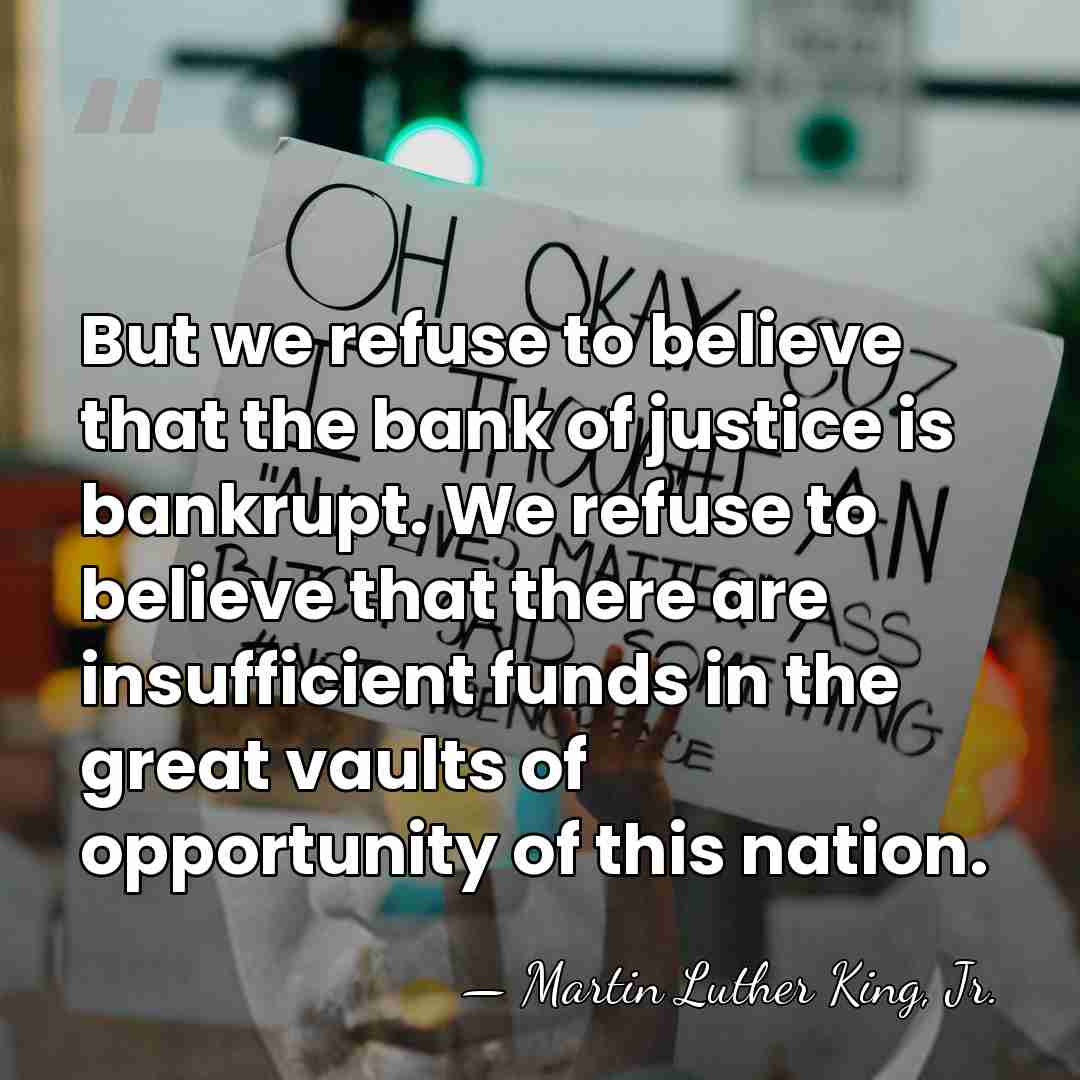 But we refuse to believe that the bank of justice is bankrupt.&hellip; - Martin Luther King, Jr.
