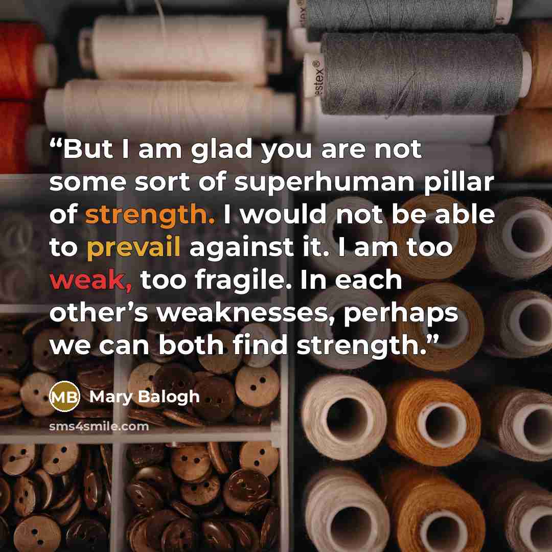 “But I am glad you are not some sort of superhuman pillar of strength. I would not be able to prevail against it. I am too weak, too fragile. In each other’s weaknesses, perhaps we can both find strength.” quote by Mary balogh