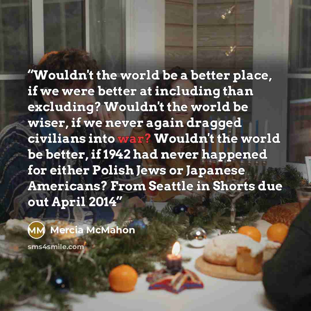 “Wouldn't the world be a better place, if we were better at including than excluding? Wouldn't the world be wiser, if we never again dragged civilians into war? Wouldn't the world be better, if 1942 had never happened for either Polish Jews or Japanese Americans? From Seattle in Shorts due out…” quote by Mercia McMahon