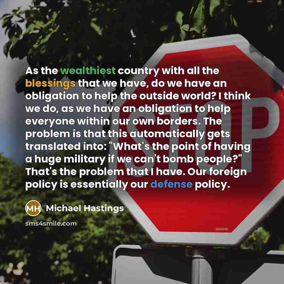 “As the wealthiest country with all the blessings that we have, do we have an obligation to help the outside world? I think we do, as we have an obligation to help everyone within our own borders. The problem is that this automatically gets translated into: "What's the point of having a huge…” quote by Michael Hastings