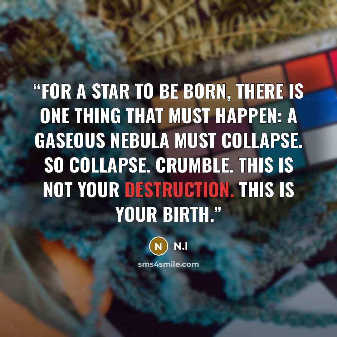 “For a star to be born, there is one thing that must happen: a gaseous nebula must collapse. So collapse. Crumble. This is not your destruction. This is your birth.” quote by N.l