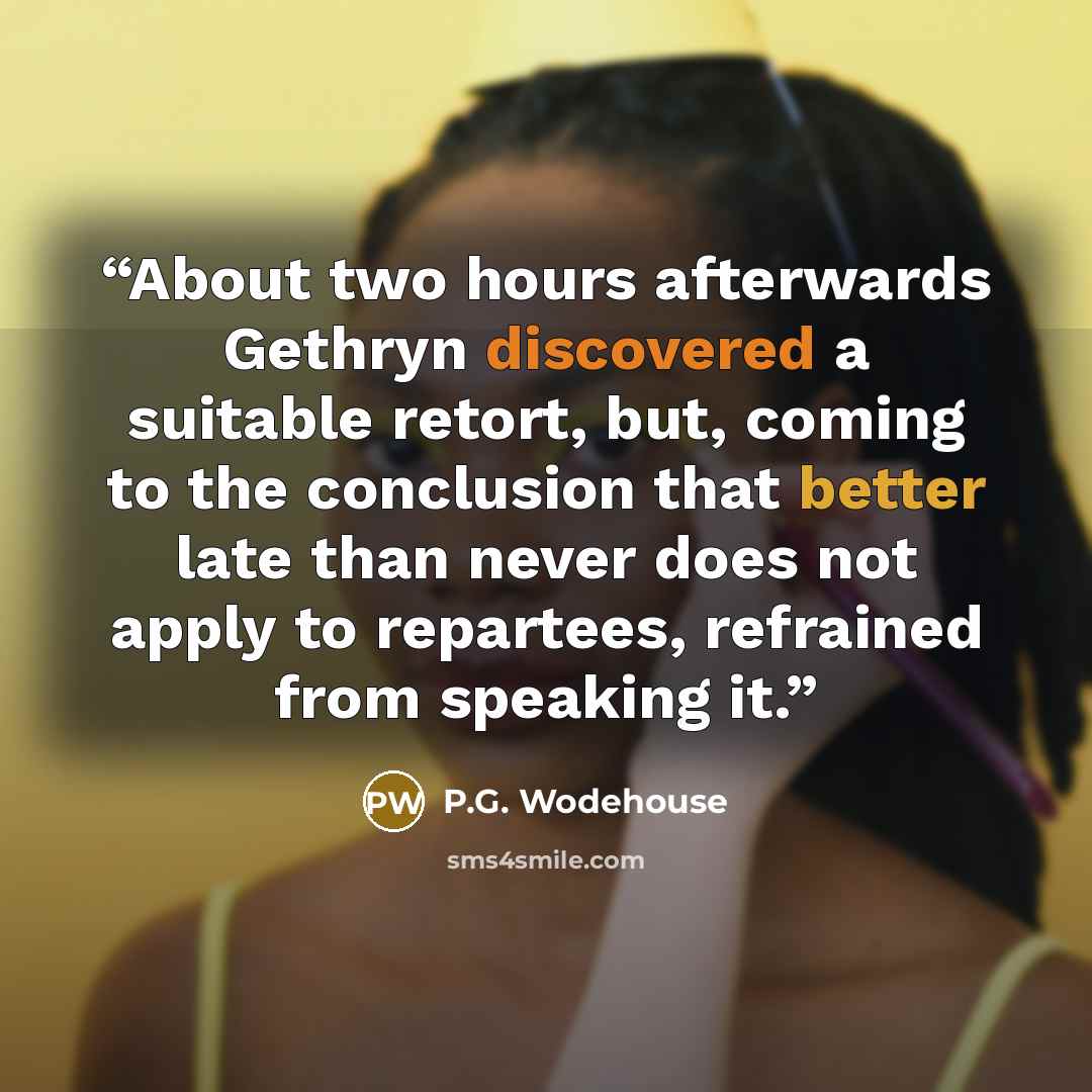 “About two hours afterwards Gethryn discovered a suitable retort, but, coming to the conclusion that better late than never does not apply to repartees, refrained from speaking it.” quote by P.G. Wodehouse