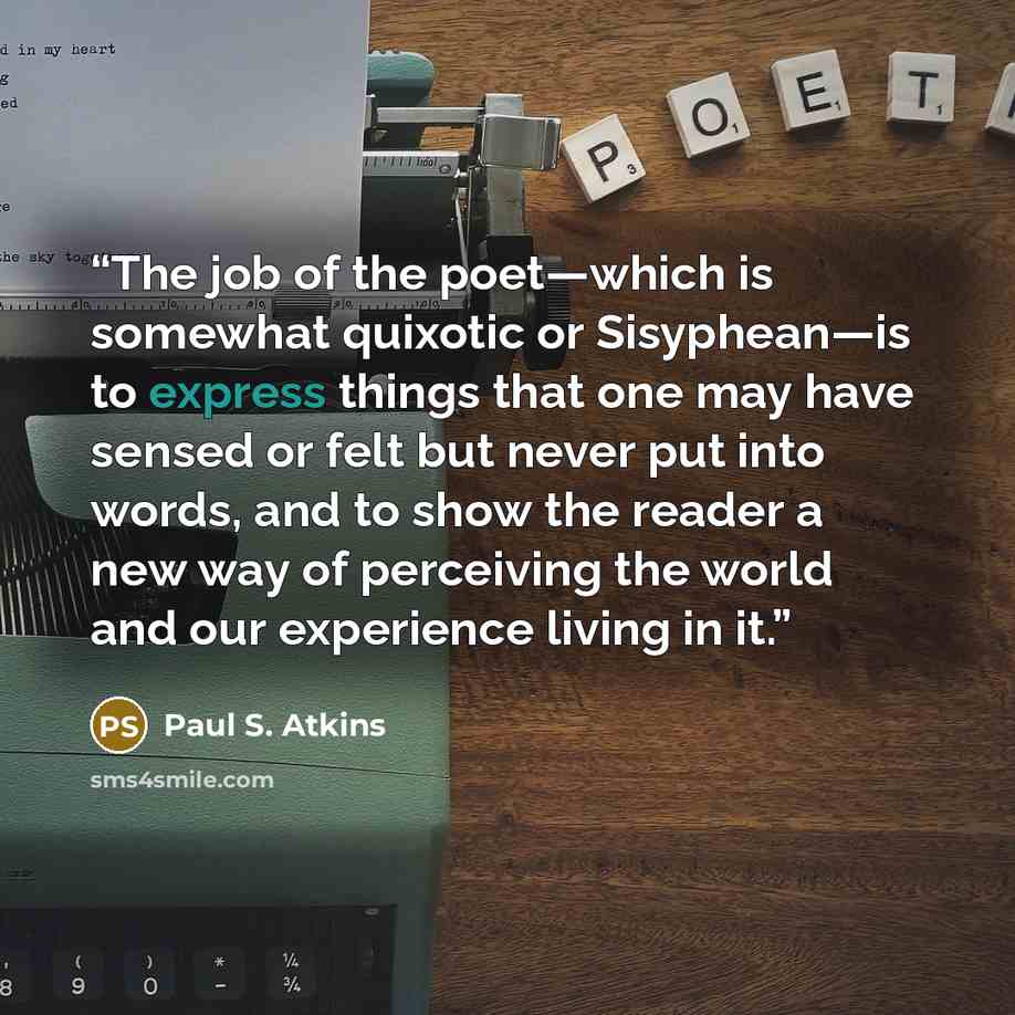 “The job of the poet—which is somewhat quixotic or Sisyphean—is to express things that one may have sensed or felt but never put into words, and to show the reader a new way of perceiving the world and our experience living in it.” quote by Paul S. Atkins