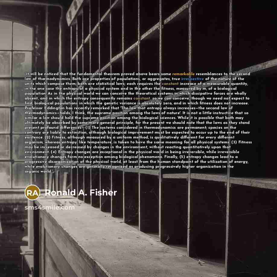 “It will be noticed that the fundamental theorem proved above bears some remarkable resemblances to the second law of thermodynamics. Both are properties of populations, or aggregates, true irrespective of the nature of the units which compose them; both are statistical laws; each requires the…” quote by Ronald A. Fisher