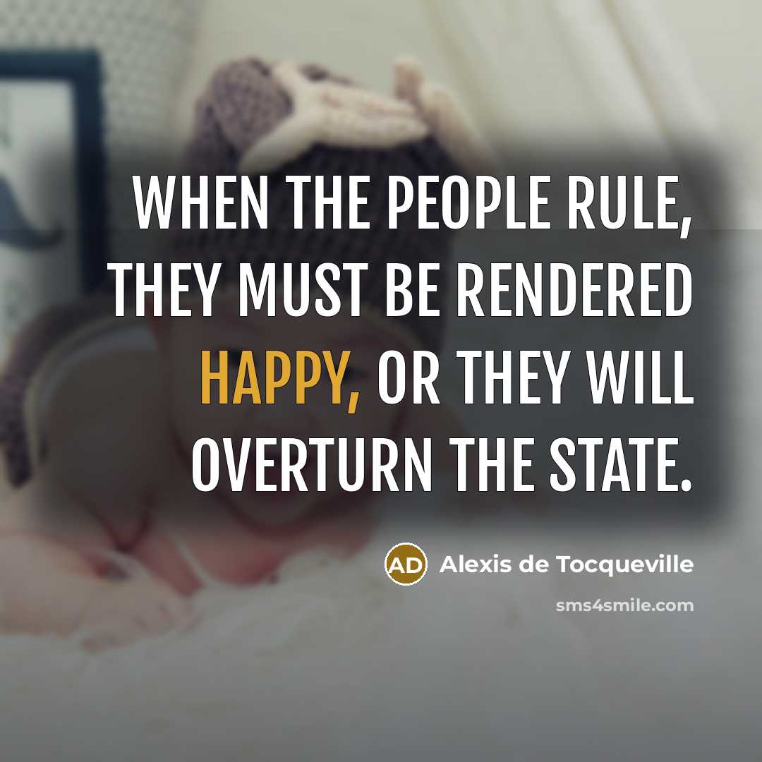 “When the people rule, they must be rendered happy, or they will overturn the state.” quote by Alexis de Tocqueville