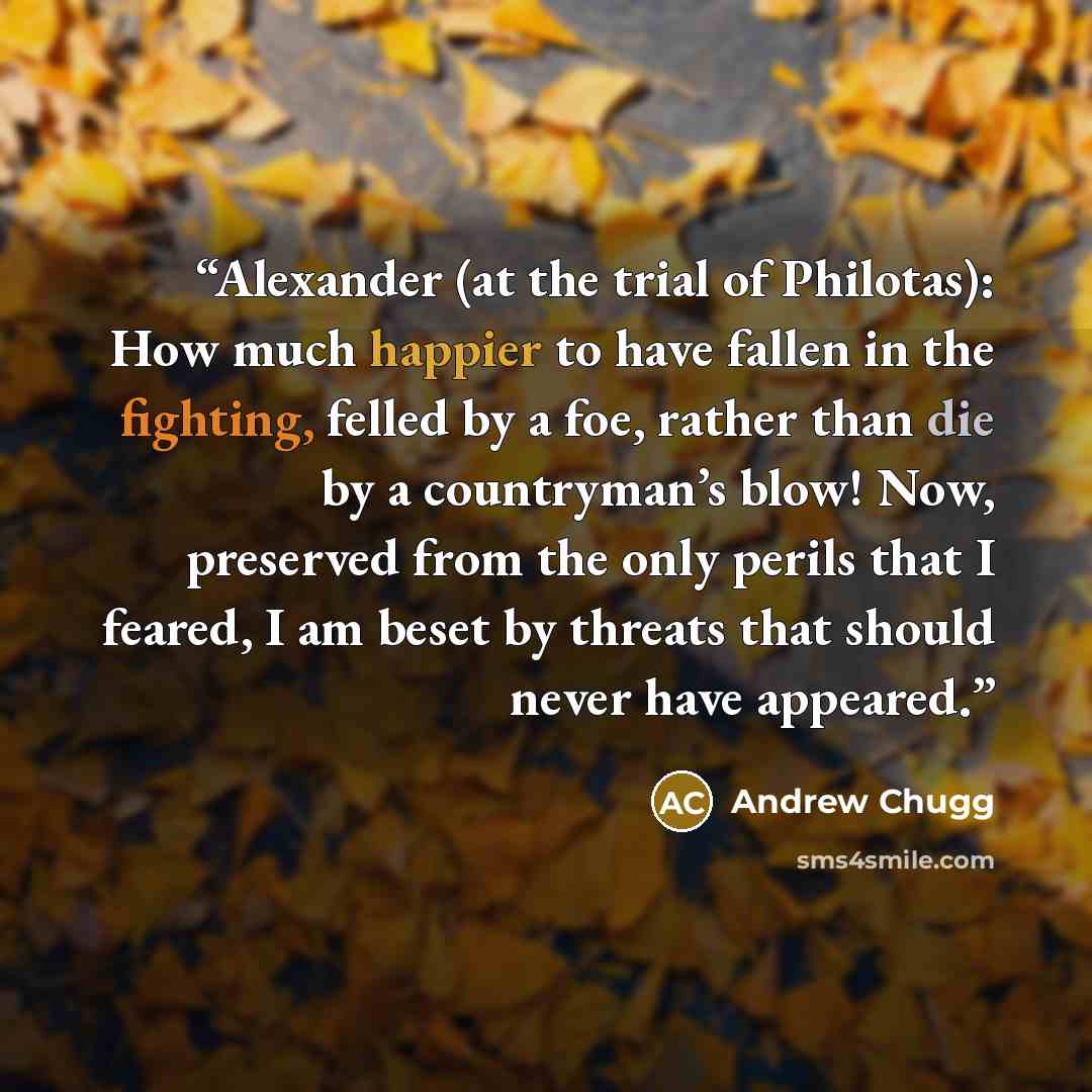 “Alexander (at the trial of Philotas): How much happier to have fallen in the fighting, felled by a foe, rather than die by a countryman’s blow! Now, preserved from the only perils that I feared, I am beset by threats that should never have appeared.” quote by Andrew Chugg