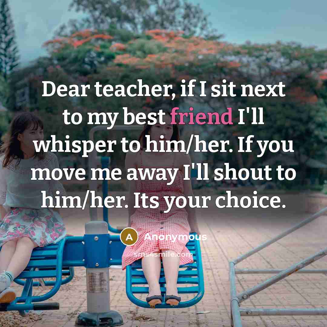 “Dear teacher, if I sit next to my best friend I'll whisper to him/her. If you move me away I'll shout to him/her. Its your choice.” quote by Anonymous