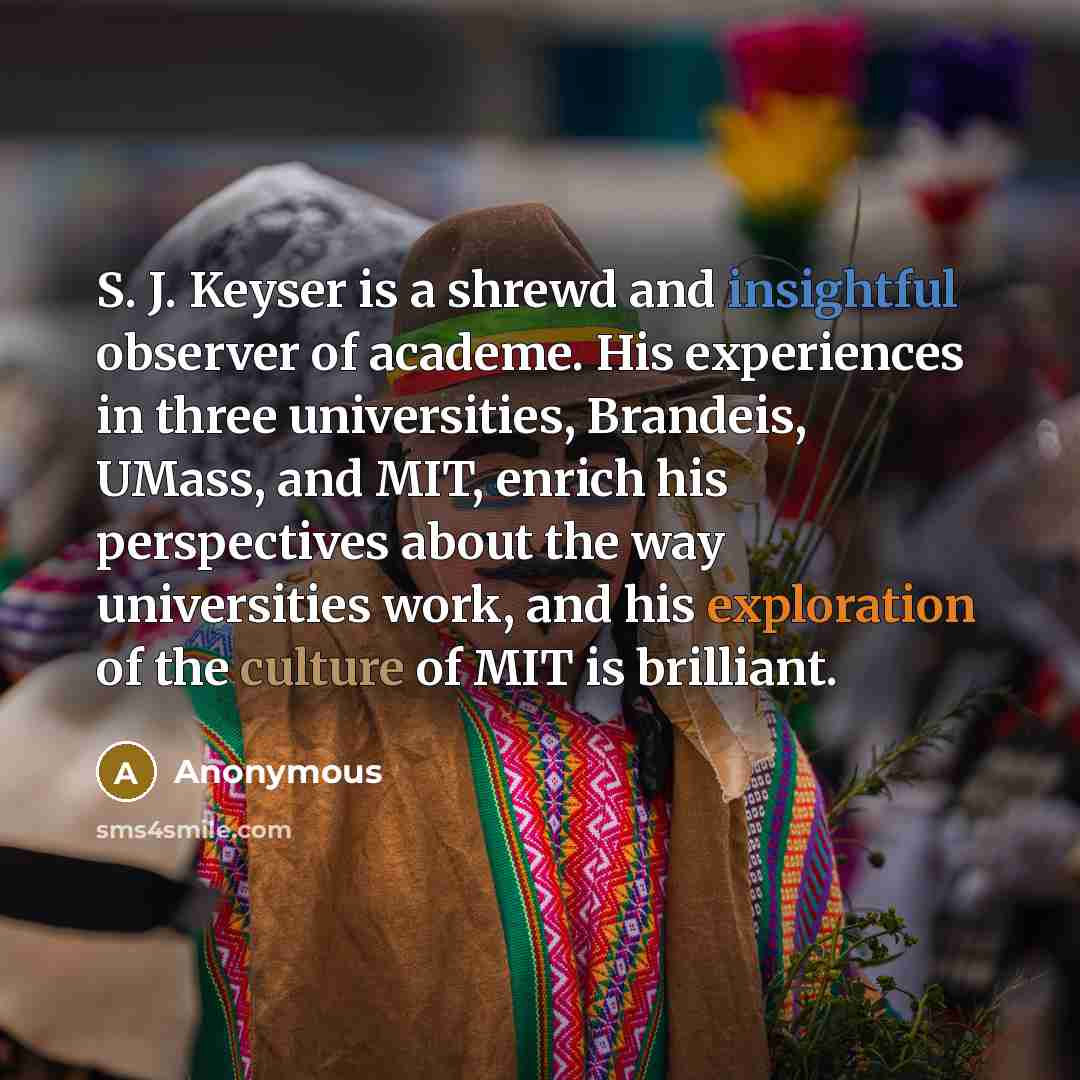 “S. J. Keyser is a shrewd and insightful observer of academe. His experiences in three universities, Brandeis, UMass, and MIT, enrich his perspectives about the way universities work, and his exploration of the culture of MIT is brilliant.” quote by Anonymous