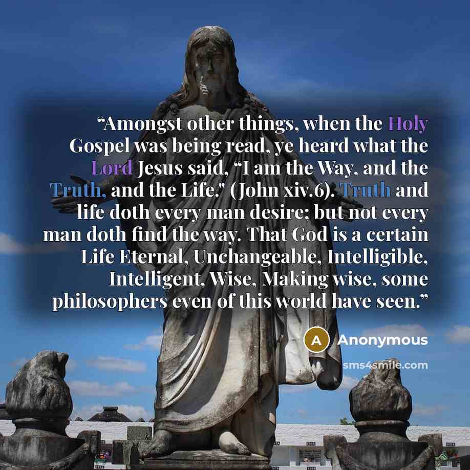 “Amongst other things, when the Holy Gospel was being read, ye heard what the Lord Jesus said, “I am the Way, and the Truth, and the Life." (John xiv.6). Truth and life doth every man desire; but not every man doth find the way. That God is a certain Life Eternal, Unchangeable, Intelligible…” quote by Anonymous
