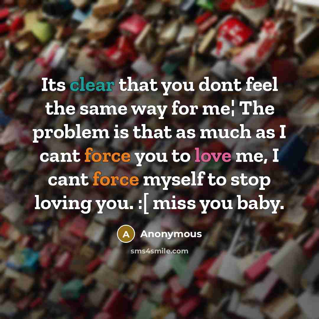 “Its clear that you dont feel the same way for me¦ The problem is that as much as I cant force you to love me, I cant force myself to stop loving you. :[ miss you baby.” quote by Anonymous