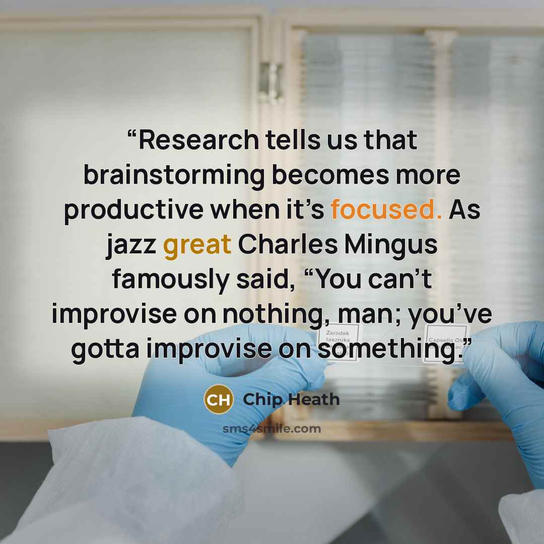 “Research tells us that brainstorming becomes more productive when it’s focused. As jazz great Charles Mingus famously said, “You can’t improvise on nothing, man; you’ve gotta improvise on something.” quote by Chip Heath
