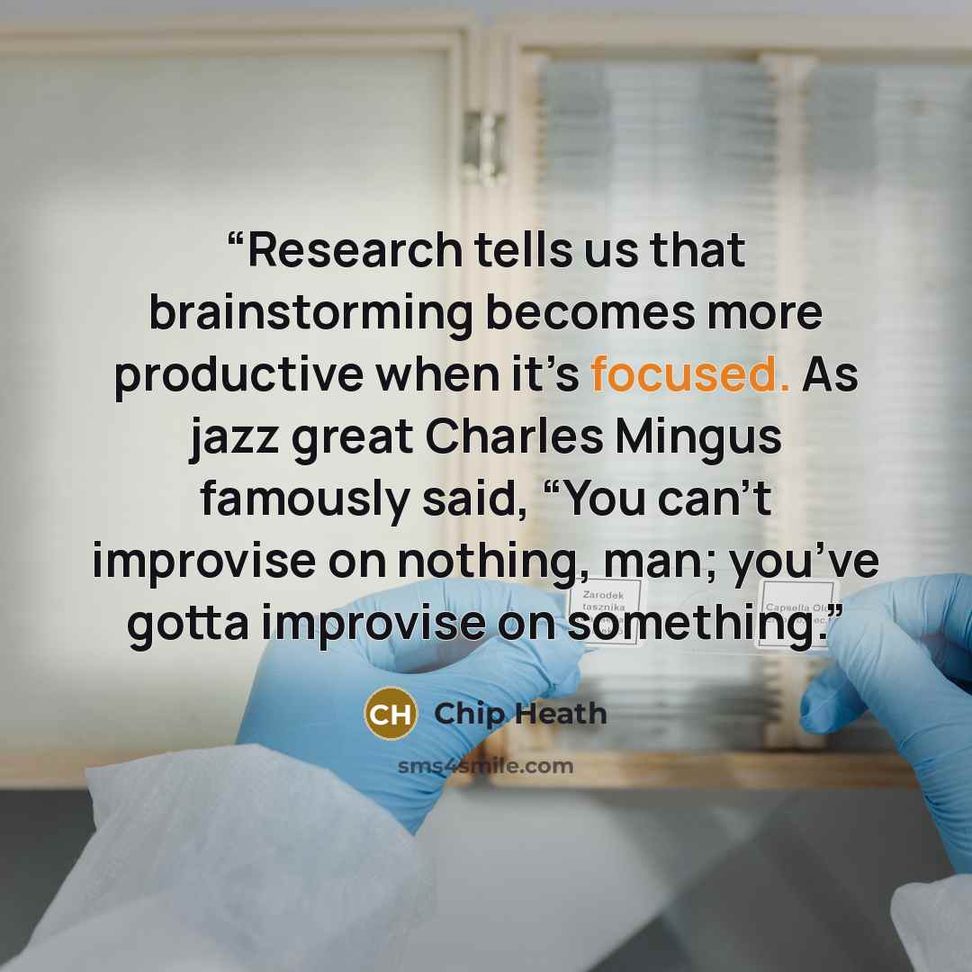 “Research tells us that brainstorming becomes more productive when it’s focused. As jazz great Charles Mingus famously said, “You can’t improvise on nothing, man; you’ve gotta improvise on something.” quote by Chip Heath