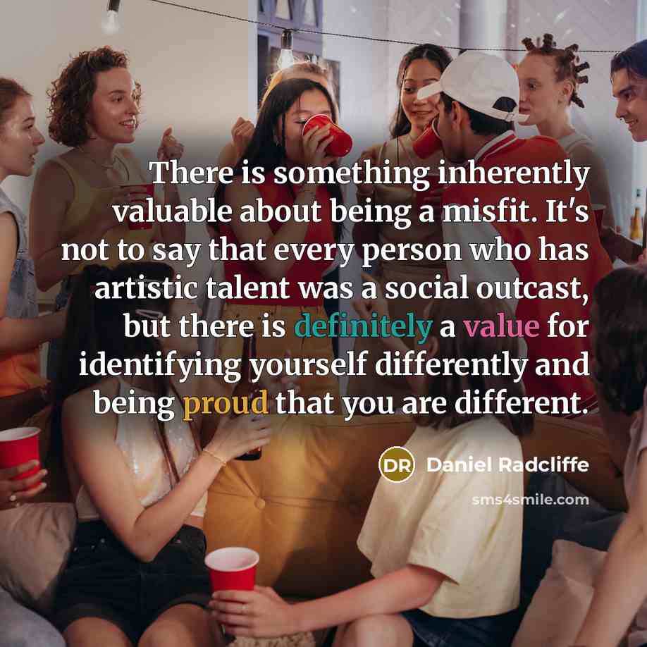 “There is something inherently valuable about being a misfit. It's not to say that every person who has artistic talent was a social outcast, but there is definitely a value for identifying yourself differently and being proud that you are different.” quote by Daniel Radcliffe