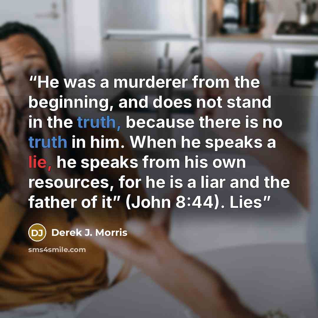 “He was a murderer from the beginning, and does not stand in the truth, because there is no truth in him. When he speaks a lie, he speaks from his own resources, for he is a liar and the father of it” (John 8:44). Lies” quote by Derek J. Morris