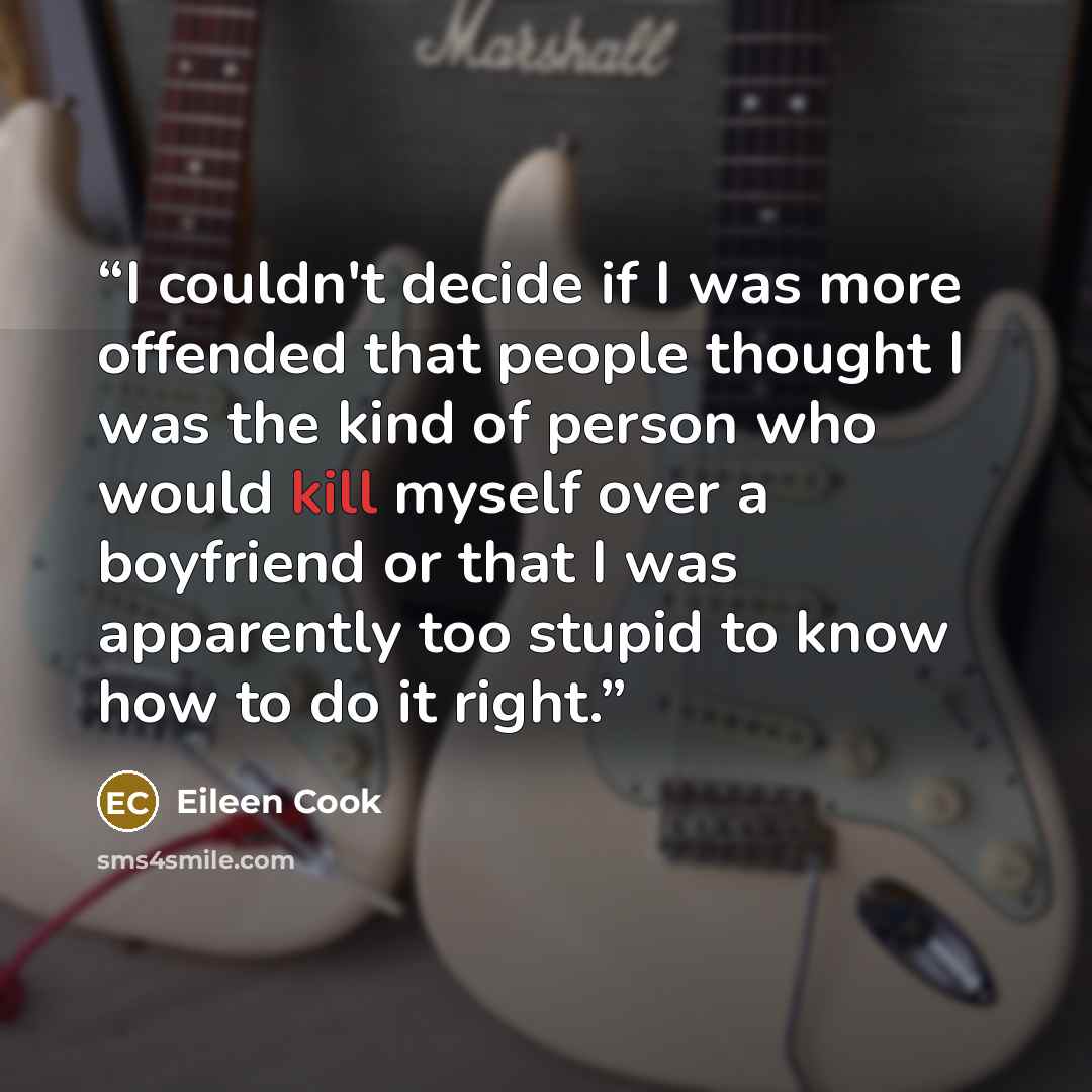 “I couldn't decide if I was more offended that people thought I was the kind of person who would kill myself over a boyfriend or that I was apparently too stupid to know how to do it right.” quote by Eileen Cook