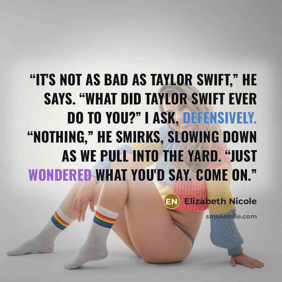 “It's not as bad as Taylor Swift,” he says. “What did Taylor Swift ever do to you?” I ask, defensively. “Nothing,” he smirks, slowing down as we pull into the yard. “Just wondered what you'd say. Come on.” quote by Elizabeth Nicole