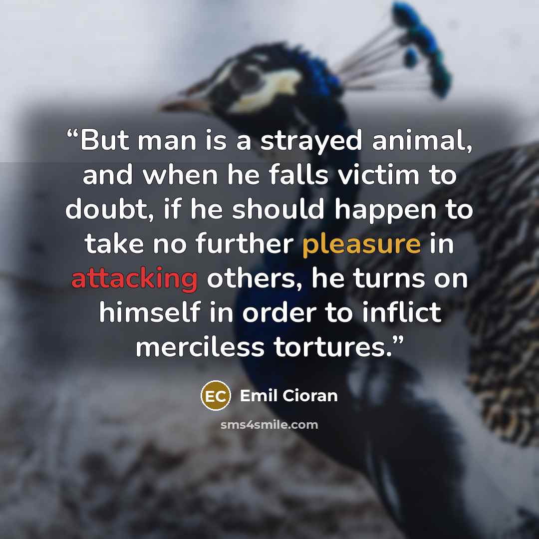 “But man is a strayed animal, and when he falls victim to doubt, if he should happen to take no further pleasure in attacking others, he turns on himself in order to inflict merciless tortures.” quote by Emil Cioran