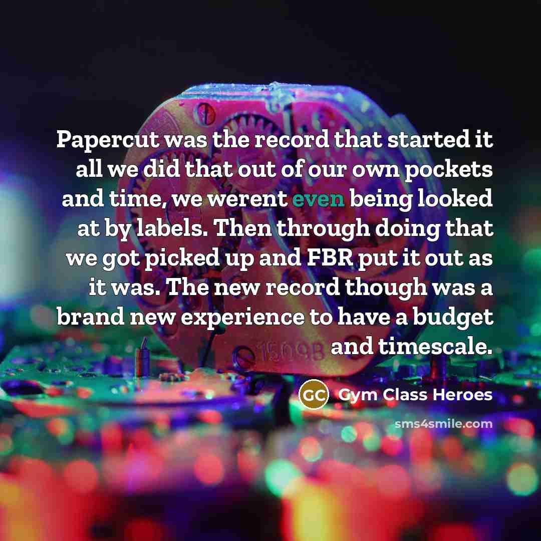“Papercut was the record that started it all we did that out of our own pockets and time, we werent even being looked at by labels. Then through doing that we got picked up and FBR put it out as it was. The new record though was a brand new experience to have a budget and timescale.” quote by Gym Class Heroes