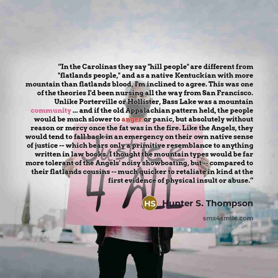 “In the Carolinas they say "hill people" are different from "flatlands people," and as a native Kentuckian with more mountain than flatlands blood, I'm inclined to agree. This was one of the theories I'd been nursing all the way from San Francisco. Unlike Porterville or Hollister, Bass Lake was a…” quote by Hunter S. Thompson