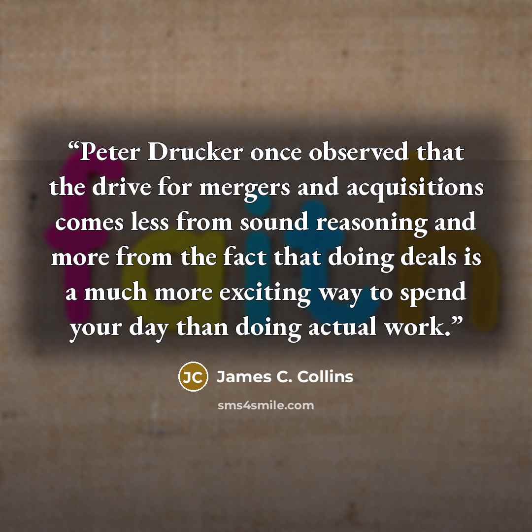“Peter Drucker once observed that the drive for mergers and acquisitions comes less from sound reasoning and more from the fact that doing deals is a much more exciting way to spend your day than doing actual work.” quote by James C. Collins