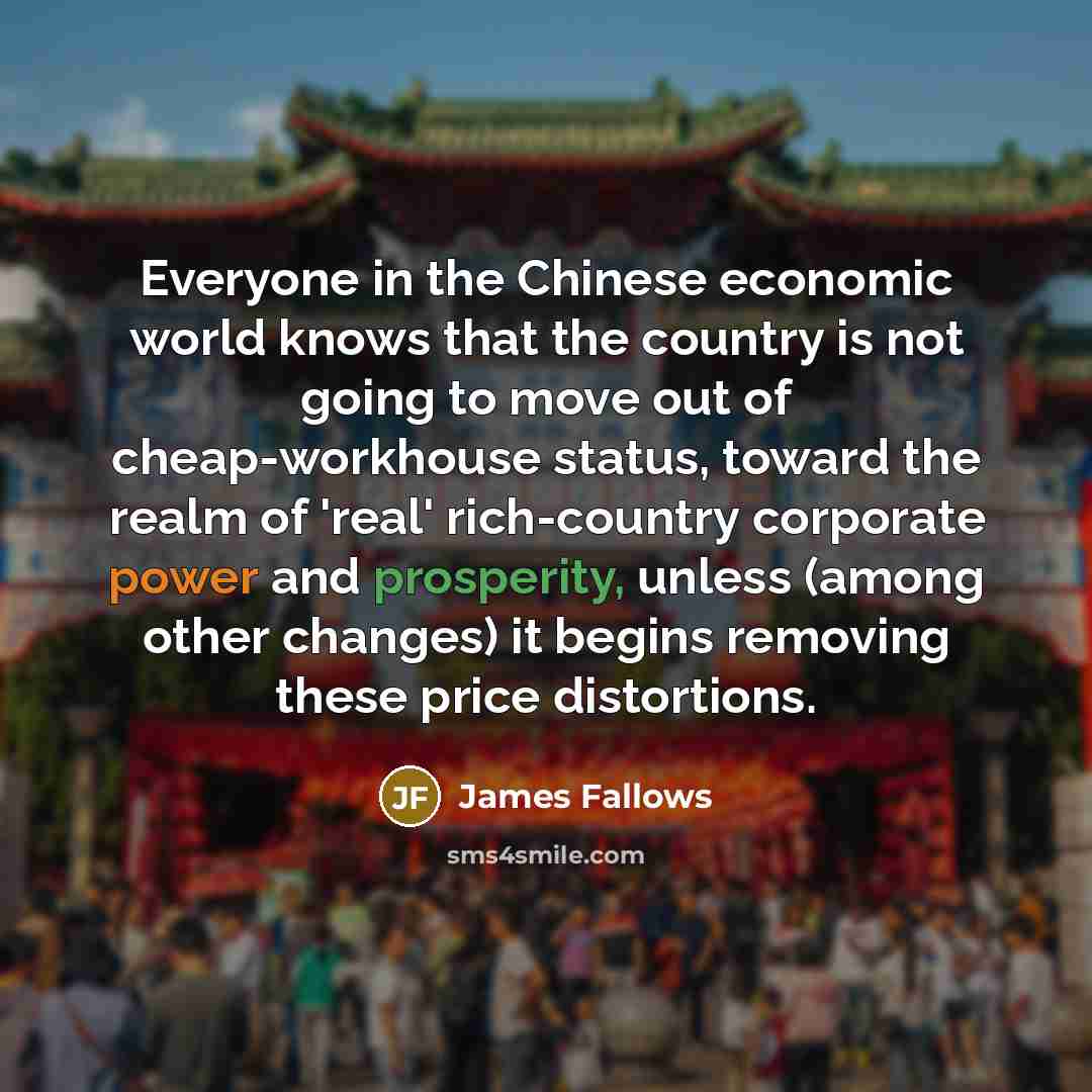 “Everyone in the Chinese economic world knows that the country is not going to move out of cheap-workhouse status, toward the realm of 'real' rich-country corporate power and prosperity, unless (among other changes) it begins removing these price distortions.” quote by James Fallows