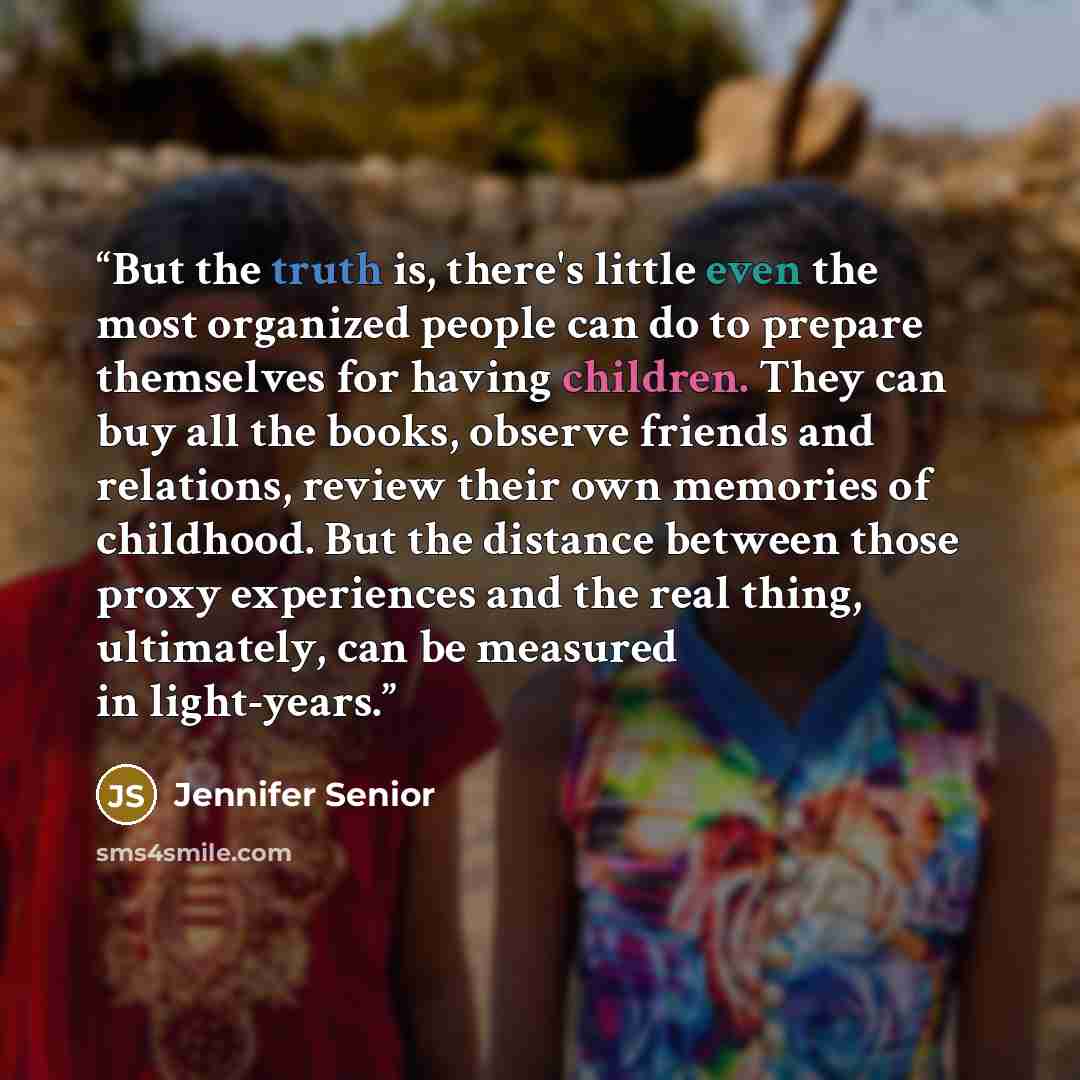 “But the truth is, there's little even the most organized people can do to prepare themselves for having children. They can buy all the books, observe friends and relations, review their own memories of childhood. But the distance between those proxy experiences and the real thing, ultimately, can…” quote by Jennifer Senior