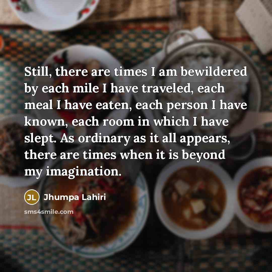 “Still, there are times I am bewildered by each mile I have traveled, each meal I have eaten, each person I have known, each room in which I have slept. As ordinary as it all appears, there are times when it is beyond my imagination.” quote by Jhumpa Lahiri