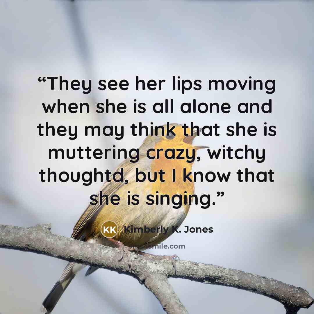 “They see her lips moving when she is all alone and they may think that she is muttering crazy, witchy thoughtd, but I know that she is singing.” quote by Kimberly K. Jones