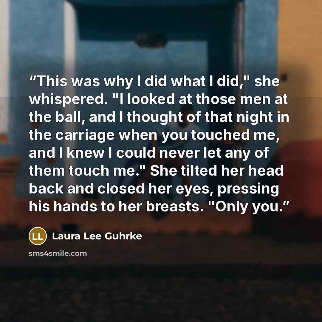 “This was why I did what I did," she whispered. "I looked at those men at the ball, and I thought of that night in the carriage when you touched me, and I knew I could never let any of them touch me." She tilted her head back and closed her eyes, pressing his hands to her breasts. "Only you.” quote by Laura Lee Guhrke