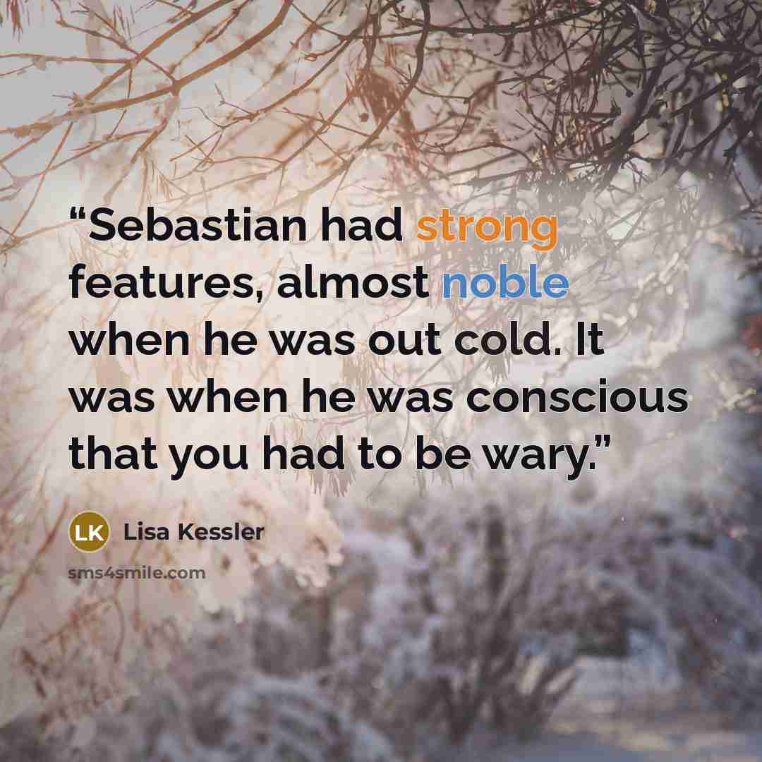 “Sebastian had strong features, almost noble when he was out cold. It was when he was conscious that you had to be wary.” quote by Lisa Kessler