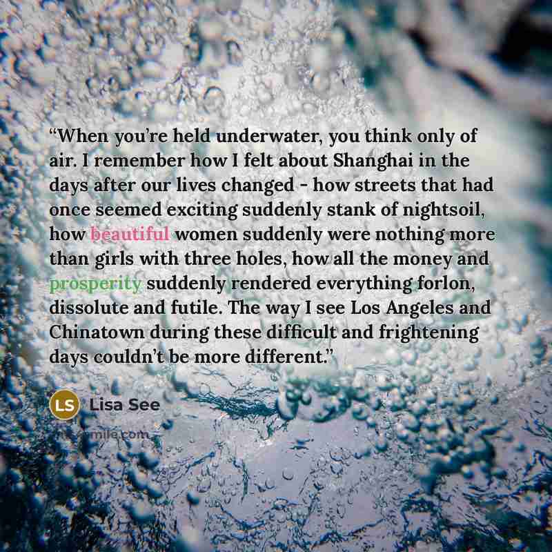 “When you’re held underwater, you think only of air. I remember how I felt about Shanghai in the days after our lives changed - how streets that had once seemed exciting suddenly stank of nightsoil, how beautiful women suddenly were nothing more than girls with three holes, how all the money and…” quote by Lisa See