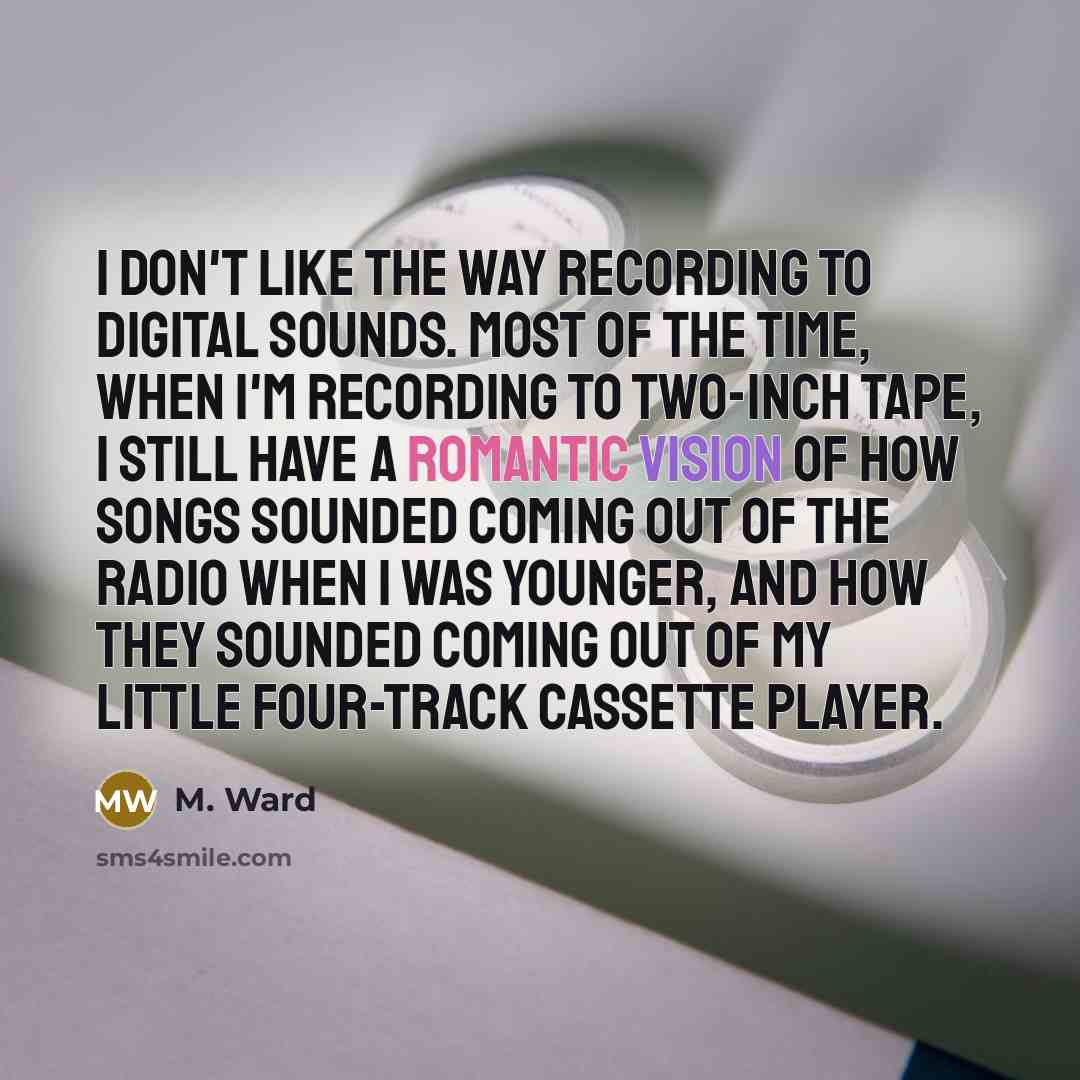 “I don't like the way recording to digital sounds. Most of the time, when I'm recording to two-inch tape, I still have a romantic vision of how songs sounded coming out of the radio when I was younger, and how they sounded coming out of my little four-track cassette player.” quote by M. Ward