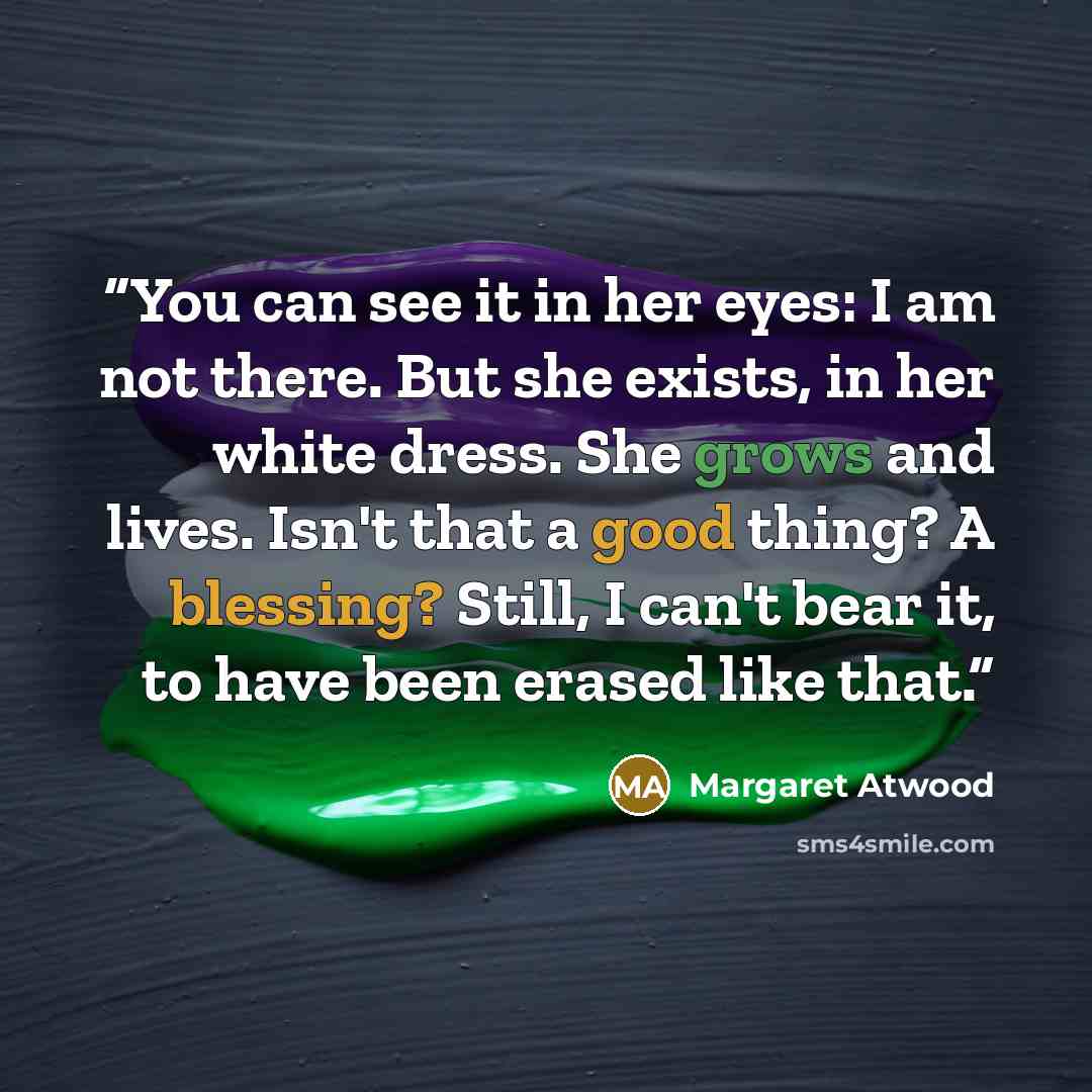 “You can see it in her eyes: I am not there. But she exists, in her white dress. She grows and lives. Isn't that a good thing? A blessing? Still, I can't bear it, to have been erased like that.” quote by Margaret Atwood