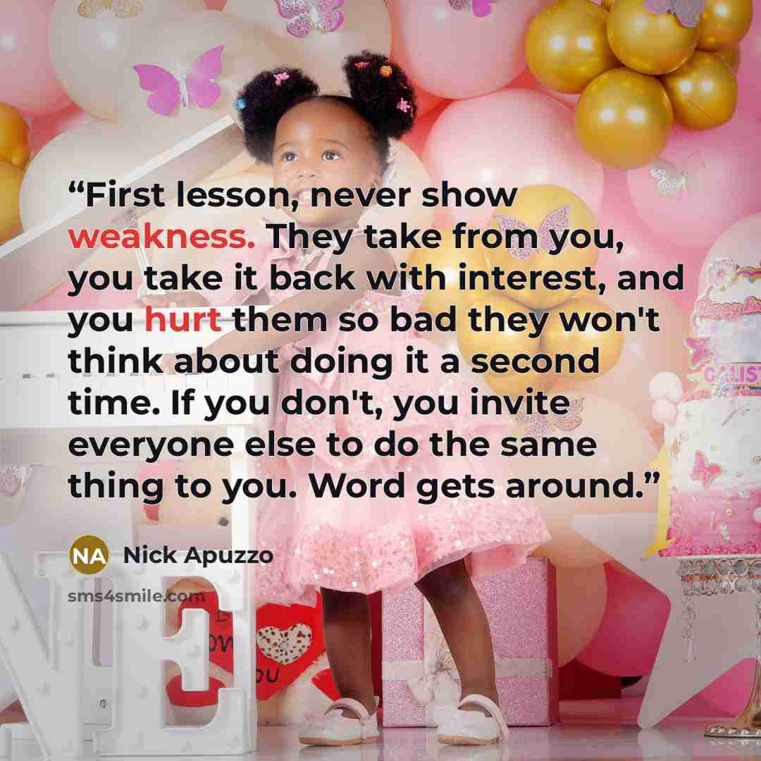 “First lesson, never show weakness. They take from you, you take it back with interest, and you hurt them so bad they won't think about doing it a second time. If you don't, you invite everyone else to do the same thing to you. Word gets around.” quote by Nick Apuzzo