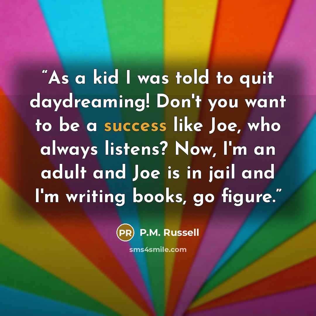 “As a kid I was told to quit daydreaming! Don't you want to be a success like Joe, who always listens? Now, I'm an adult and Joe is in jail and I'm writing books, go figure.” quote by P.M. Russell