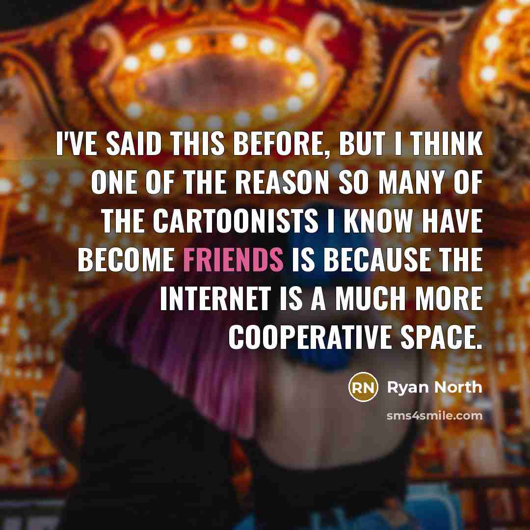 “I've said this before, but I think one of the reason so many of the cartoonists I know have become friends is because the Internet is a much more cooperative space.” quote by Ryan North