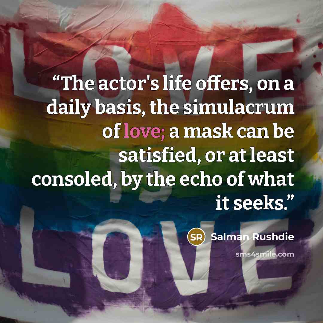 “The actor's life offers, on a daily basis, the simulacrum of love; a mask can be satisfied, or at least consoled, by the echo of what it seeks.” quote by Salman Rushdie