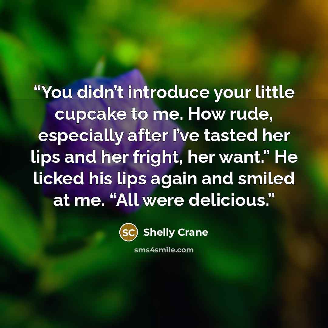 “You didn’t introduce your little cupcake to me. How rude, especially after I’ve tasted her lips and her fright, her want.” He licked his lips again and smiled at me. “All were delicious.” quote by Shelly Crane