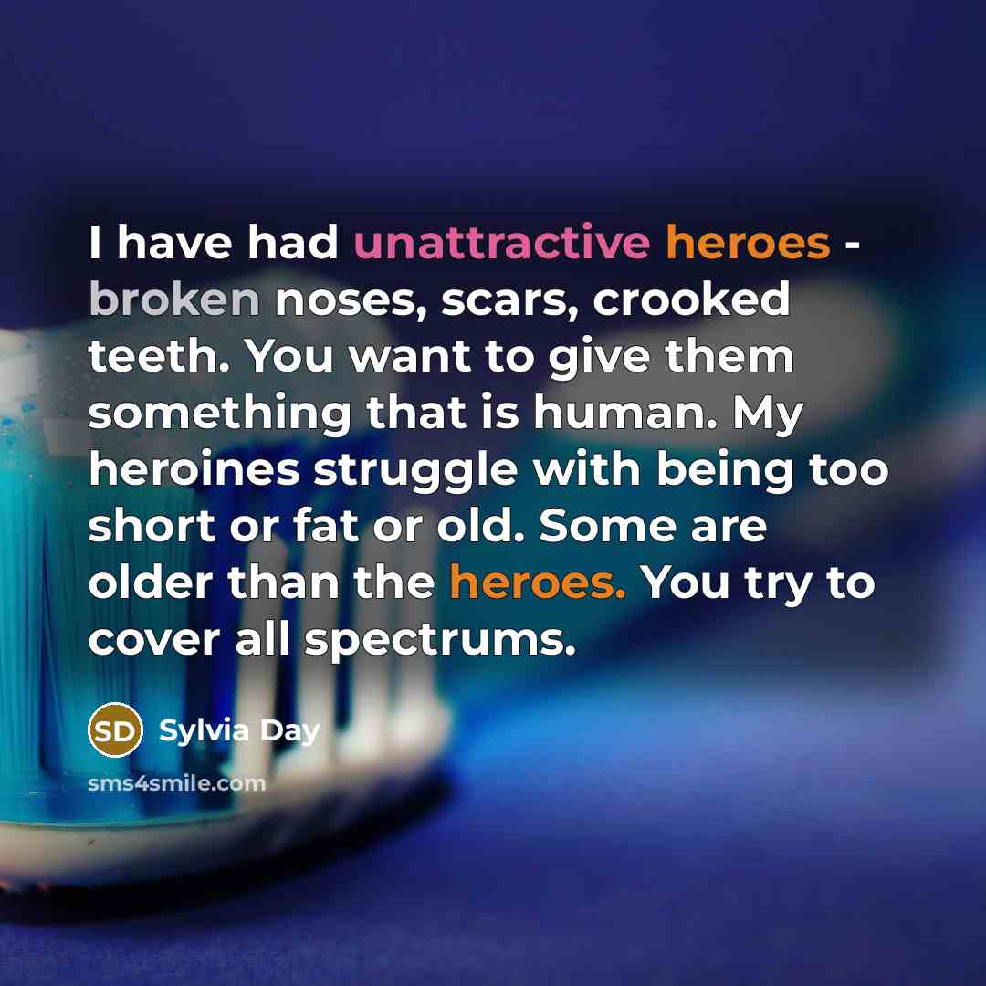 “I have had unattractive heroes - broken noses, scars, crooked teeth. You want to give them something that is human. My heroines struggle with being too short or fat or old. Some are older than the heroes. You try to cover all spectrums.” quote by Sylvia Day