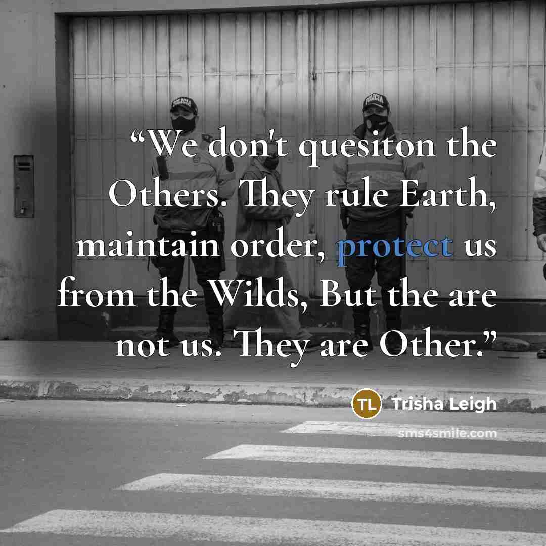 “We don't quesiton the Others. They rule Earth, maintain order, protect us from the Wilds, But the are not us. They are Other.” quote by Trisha Leigh